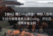【爆料】糖心vlog突发：神秘人在中午时分被曝曾参与唐心vlog，评论区沸腾席卷全网