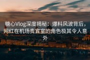 糖心Vlog深度揭秘：爆料风波背后，网红在机场贵宾室的角色极其令人意外