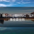 震撼！糖心Vlog爆料网红“猛料”往事座震全网