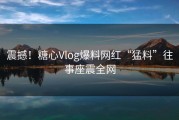 震撼！糖心Vlog爆料网红“猛料”往事座震全网