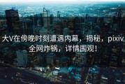 大V在傍晚时刻遭遇内幕，揭秘，pixiv全网炸锅，详情围观！