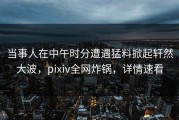 当事人在中午时分遭遇猛料掀起轩然大波，pixiv全网炸锅，详情速看
