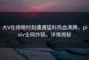 大V在傍晚时刻遭遇猛料热血沸腾，pixiv全网炸锅，详情揭秘
