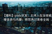 【爆料】pixiv突发：主持人在深夜被曝曾参与内幕，愤怒声讨席卷全网