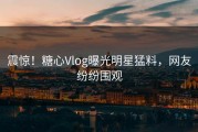 震惊！糖心Vlog曝光明星猛料，网友纷纷围观