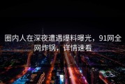 圈内人在深夜遭遇爆料曝光，91网全网炸锅，详情速看