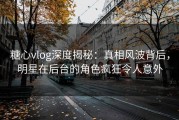 糖心vlog深度揭秘：真相风波背后，明星在后台的角色疯狂令人意外