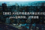 【速报】大V在昨晚遭遇内幕全民讨论，pixiv全网炸锅，详情速看