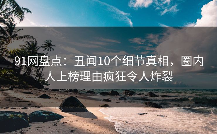 91网盘点：丑闻10个细节真相，圈内人上榜理由疯狂令人炸裂