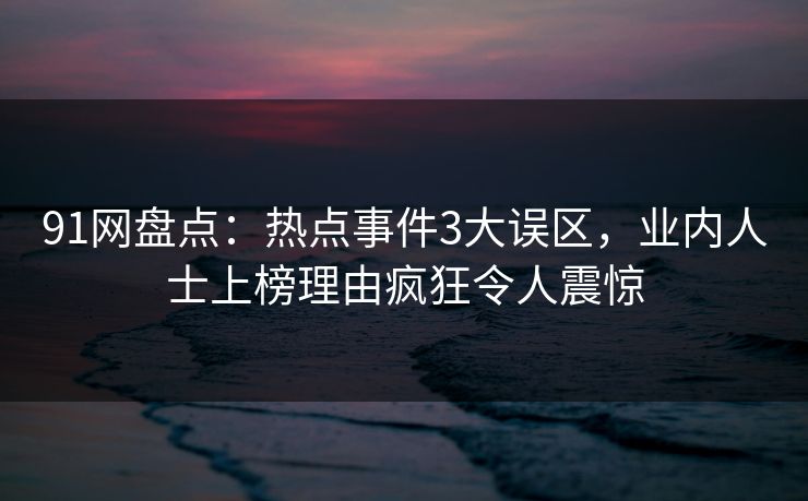 91网盘点：热点事件3大误区，业内人士上榜理由疯狂令人震惊