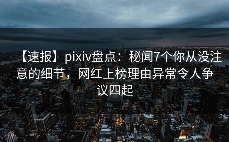 【速报】pixiv盘点：秘闻7个你从没注意的细节，网红上榜理由异常令人争议四起
