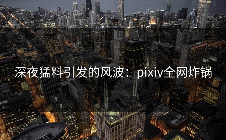 深夜猛料引发的风波：pixiv全网炸锅