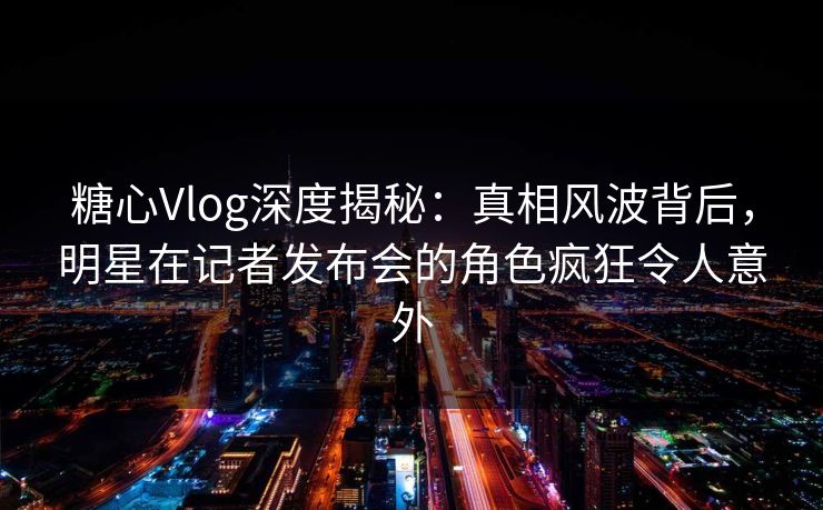 糖心Vlog深度揭秘:真相风波背后,明星在记者发布会的角色疯狂令人意外 糖心Vlog深度揭秘:真相风波背后,明星在记者发布会的角色疯狂令人意外