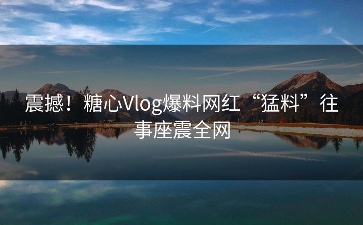 震撼！糖心Vlog爆料网红“猛料”往事座震全网