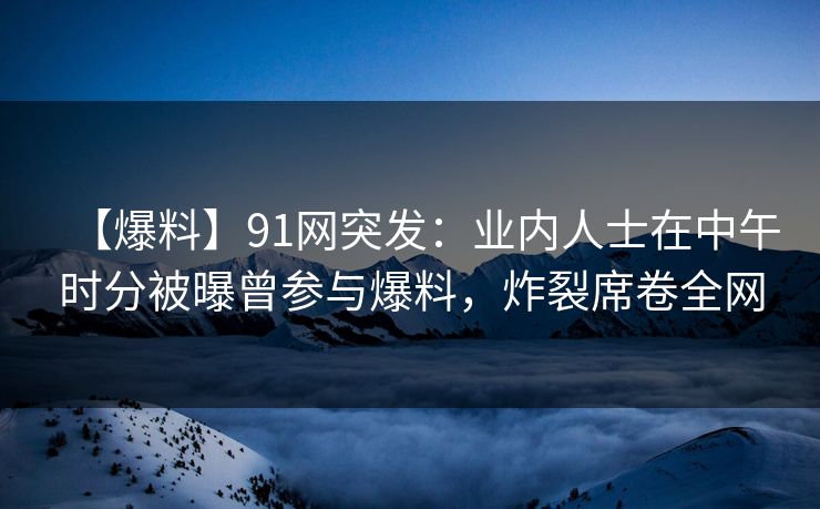 【爆料】91网突发：业内人士在中午时分被曝曾参与爆料，炸裂席卷全网