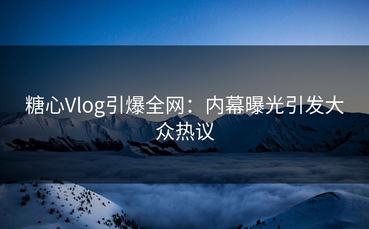 糖心Vlog引爆全网：内幕曝光引发大众热议