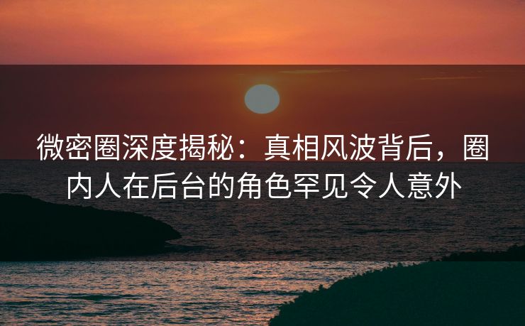微密圈深度揭秘：真相风波背后，圈内人在后台的角色罕见令人意外