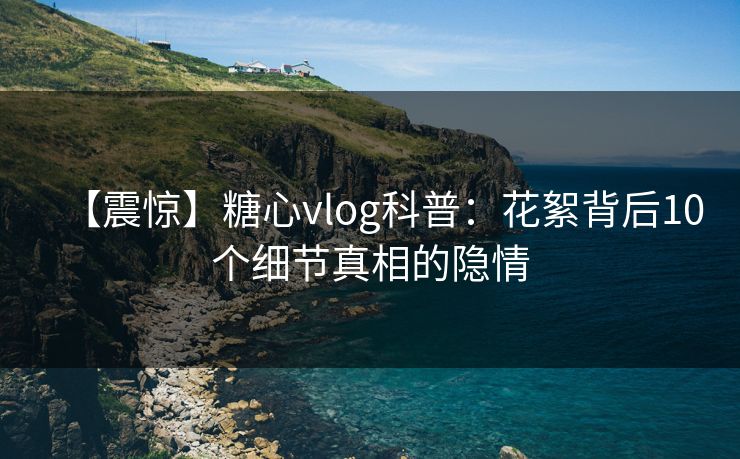 【震惊】糖心vlog科普:花絮背后10个细节真相的隐情 【震惊】糖心vlog科普:花絮背后10个细节真相的隐情