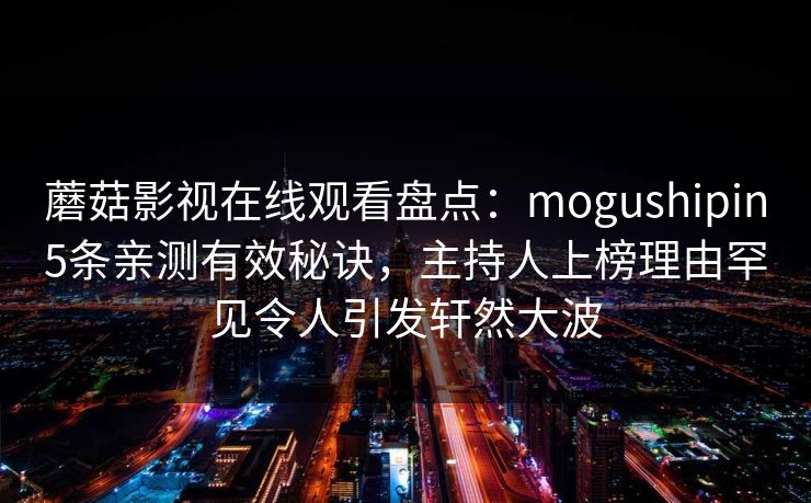 蘑菇影视在线观看盘点：mogushipin5条亲测有效秘诀，主持人上榜理由罕见令人引发轩然大波