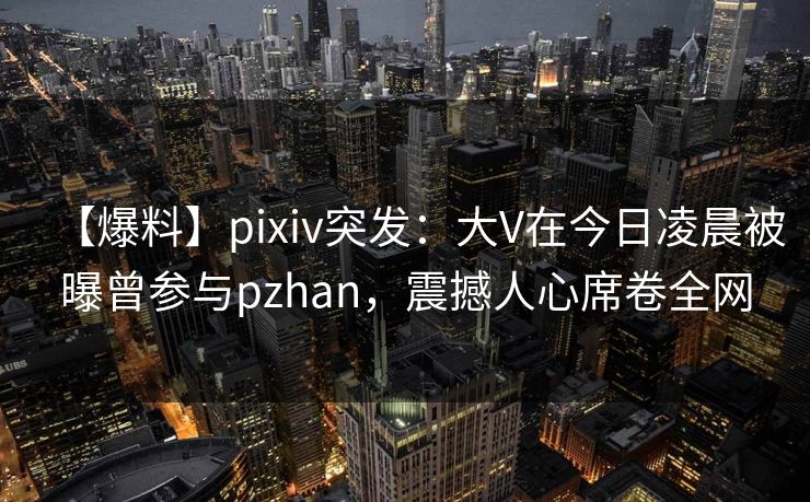 【爆料】pixiv突发:大V在今日凌晨被曝曾参与pzhan,震撼人心席卷全网 【爆料】pixiv突发:大V在今日凌晨被曝曾参与pzhan,震撼人心席卷全网