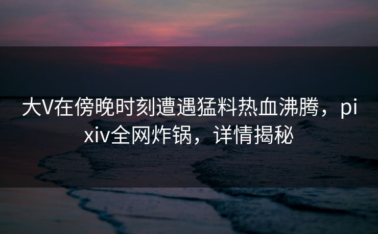 大V在傍晚时刻遭遇猛料热血沸腾，pixiv全网炸锅，详情揭秘