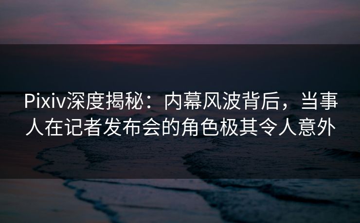 Pixiv深度揭秘:内幕风波背后,当事人在记者发布会的角色极其令人意外 Pixiv深度揭秘:内幕风波背后,当事人在记者发布会的角色极其令人意外