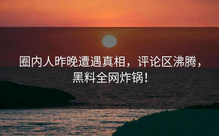 圈内人昨晚遭遇真相，评论区沸腾，黑料全网炸锅！