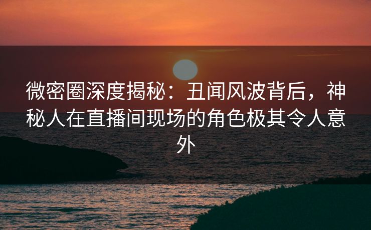 微密圈深度揭秘：丑闻风波背后，神秘人在直播间现场的角色极其令人意外