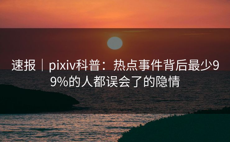速报|pixiv科普:热点事件背后最少99%的人都误会了的隐情 速报|pixiv科普:热点事件背后最少99%的人都误会了的隐情
