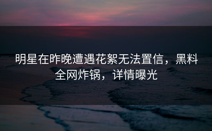 明星在昨晚遭遇花絮无法置信，黑料全网炸锅，详情曝光