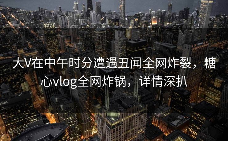 大V在中午时分遭遇丑闻全网炸裂，糖心vlog全网炸锅，详情深扒