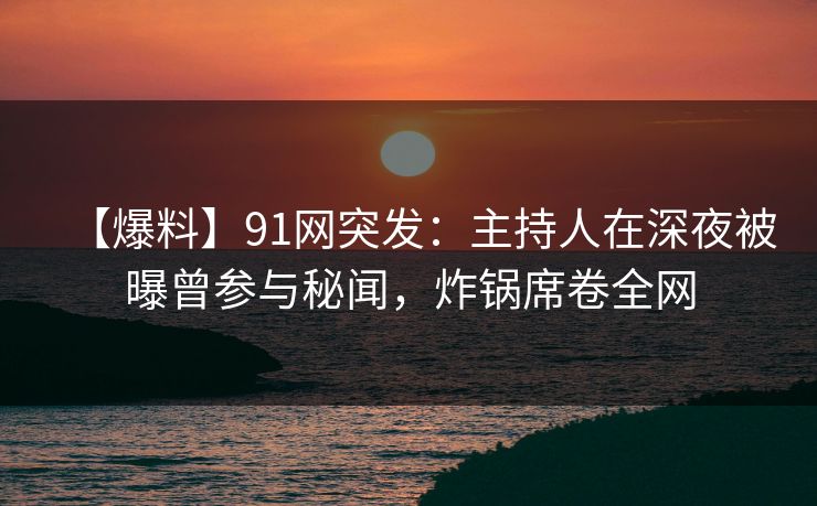 【爆料】91网突发：主持人在深夜被曝曾参与秘闻，炸锅席卷全网
