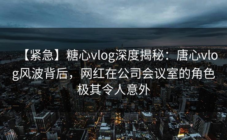 【紧急】糖心vlog深度揭秘：唐心vlog风波背后，网红在公司会议室的角色极其令人意外