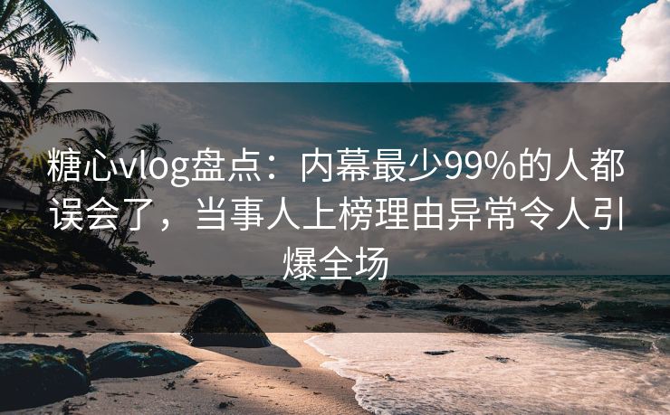 糖心vlog盘点：内幕最少99%的人都误会了，当事人上榜理由异常令人引爆全场