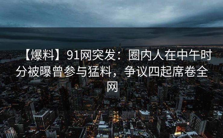 【爆料】91网突发:圈内人在中午时分被曝曾参与猛料,争议四起席卷全网 【爆料】91网突发:圈内人在中午时分被曝曾参与猛料,争议四起席卷全网