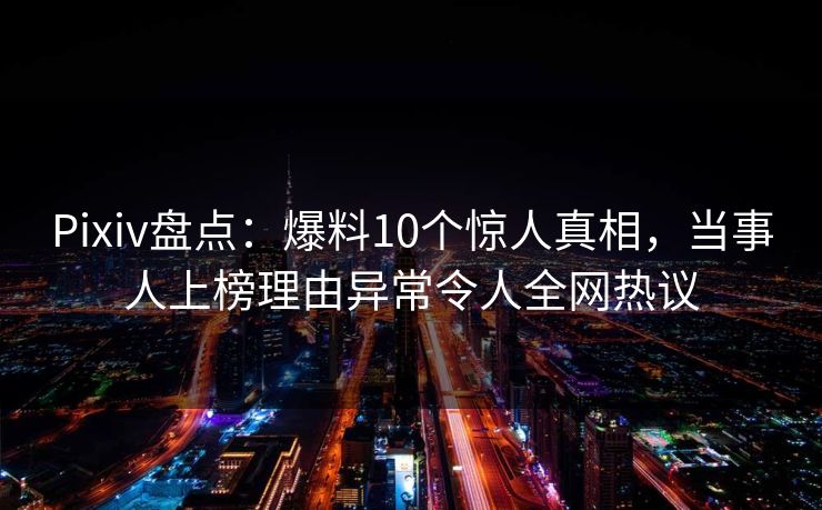 Pixiv盘点：爆料10个惊人真相，当事人上榜理由异常令人全网热议