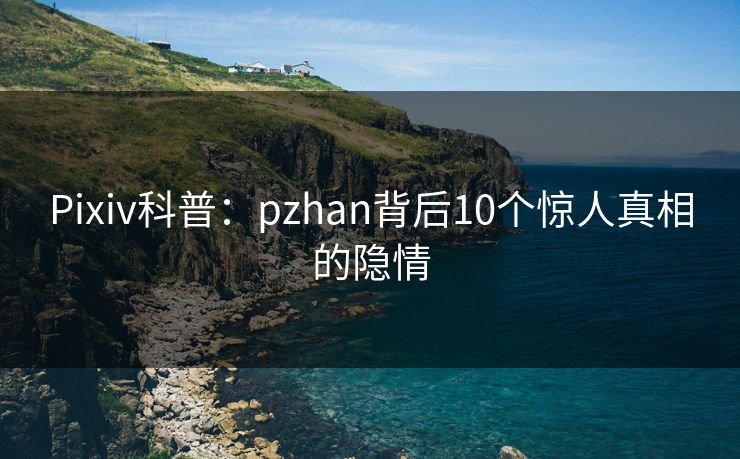Pixiv科普：pzhan背后10个惊人真相的隐情