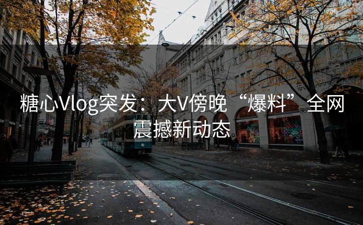 糖心Vlog突发：大V傍晚“爆料”全网震撼新动态