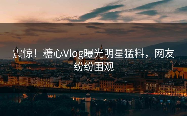震惊！糖心Vlog曝光明星猛料，网友纷纷围观