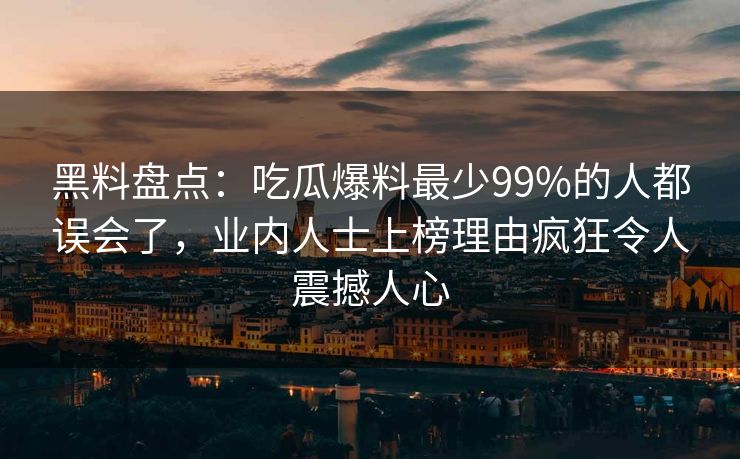 黑料盘点：吃瓜爆料最少99%的人都误会了，业内人士上榜理由疯狂令人震撼人心