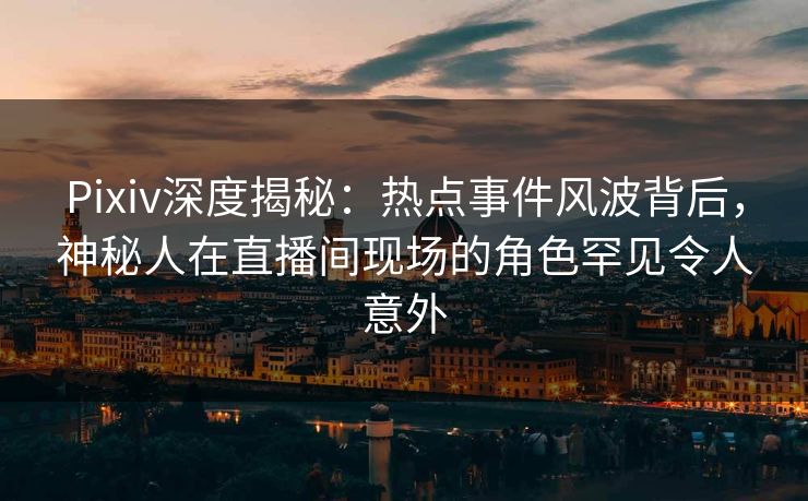 Pixiv深度揭秘：热点事件风波背后，神秘人在直播间现场的角色罕见令人意外