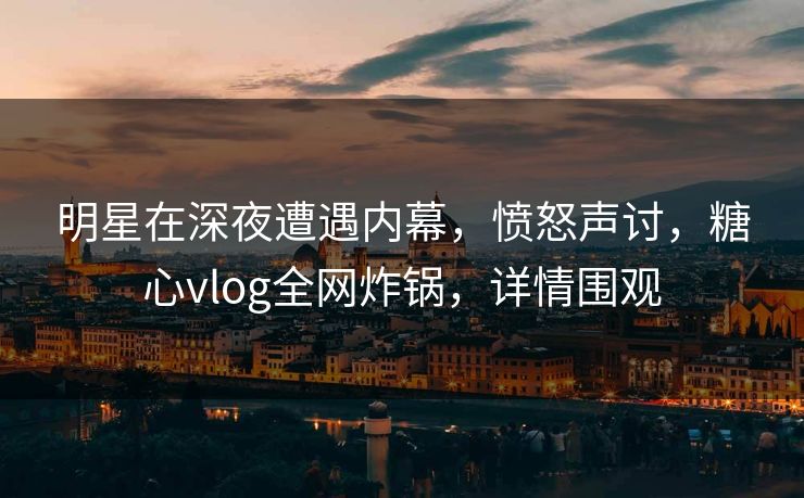 明星在深夜遭遇内幕，愤怒声讨，糖心vlog全网炸锅，详情围观