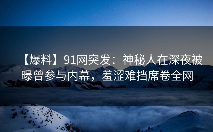 【爆料】91网突发:神秘人在深夜被曝曾参与内幕,羞涩难挡席卷全网 【爆料】91网突发:神秘人在深夜被曝曾参与内幕,羞涩难挡席卷全网