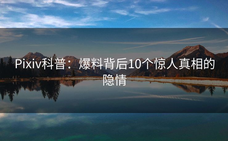 Pixiv科普:爆料背后10个惊人真相的隐情 Pixiv科普:爆料背后10个惊人真相的隐情