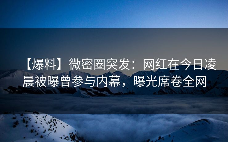 【爆料】微密圈突发：网红在今日凌晨被曝曾参与内幕，曝光席卷全网