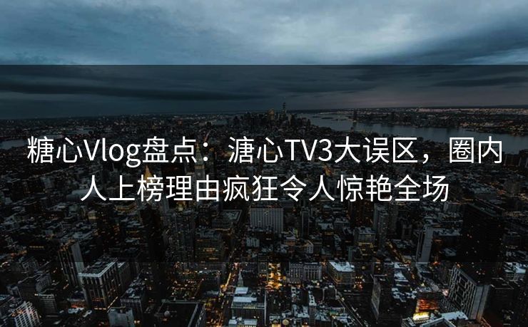 糖心Vlog盘点：溏心TV3大误区，圈内人上榜理由疯狂令人惊艳全场