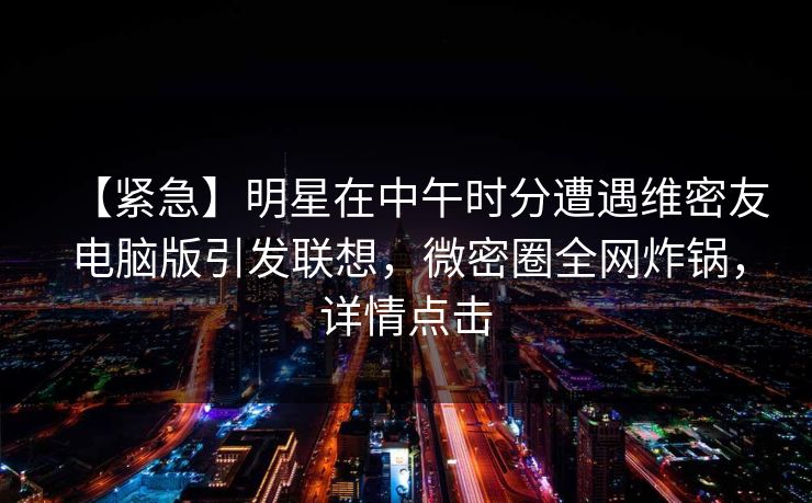 【紧急】明星在中午时分遭遇维密友电脑版引发联想，微密圈全网炸锅，详情点击