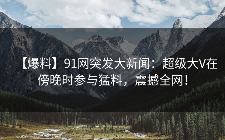 【爆料】91网突发大新闻：超级大V在傍晚时参与猛料，震撼全网！