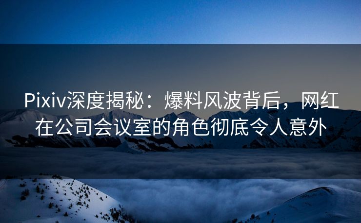 Pixiv深度揭秘:爆料风波背后,网红在公司会议室的角色彻底令人意外 Pixiv深度揭秘:爆料风波背后,网红在公司会议室的角色彻底令人意外