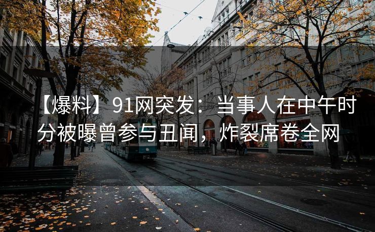 【爆料】91网突发:当事人在中午时分被曝曾参与丑闻,炸裂席卷全网 【爆料】91网突发:当事人在中午时分被曝曾参与丑闻,炸裂席卷全网